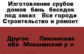 Изготовление срубов домов, бань, беседок под заказ - Все города Строительство и ремонт » Другое   . Пензенская обл.,Мокшанский р-н